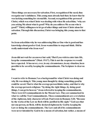 Three things are necessaryforsalvation. First, recognitionof the need, thus
recognize one’s sinfulness. This young man already had that; he knew that he
was lacking something for eternallife. Second, recognitionofthe personof
Christ, which was whatChrist was dealing with when He askedhim, “why are
you asking Me about what is good? Why do you address Me as one who is
good?” Third, willingness to let go of other things and trust Christ alone for
salvation. Through this discussion, Christ was bringing this young man to that
point.
So Jesus askedhim why he was addressing Him as One who is goodand has
knowledge aboutgoodor God. Jesus wantedhim to stop and think. Did he
really understand who Jesus was?
Jesus did not wait for an answerbut said, “But if you wish to enter into life,
keepthe commandments” (Matt. 19:17). This is not the response we would
have expected. It has never, ever, in any circumstance, in any situation, been
possible to be savedby keeping the commandments. The Scripture is clearon
that.
I want to refer to Romans 3 as a backgroundfor what Christ was doing and
why He was doing it. This young man thought by doing something goodhe
could be saved. That is what the average personthinks today, and that is why
the average personis religious: “by doing the right things, by doing good
things, I can getto heaven.” Jesus referredto keeping the commandments.
There were 613 commandments in the Mosaic Law. They are summarized in
what we callthe Ten Commandments. These commandments are a revelation
of the righteous, holy characterofGod. Paul wrote in Romans 3:20, “Because
by the works of the Law no flesh will be justified in His sight.” God says that
not one person, no flesh, will be declaredrighteous by God by keeping the
Law or doing the commandments. The Law and all of its commandments
were never intended by God to be a means of salvation, but rather, a means of
 