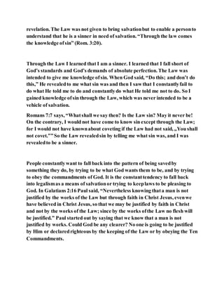 revelation. The Law was not given to bring salvationbut to enable a personto
understand that he is a sinner in need of salvation. “Through the law comes
the knowledge ofsin” (Rom. 3:20).
Through the Law I learned that I am a sinner. I learned that I fall short of
God’s standards and God’s demands of absolute perfection. The Law was
intended to give me knowledge ofsin. When God said, “Do this; and don’t do
this,” He revealedto me what sin was and then I saw that I constantlyfail to
do what He told me to do and constantlydo what He told me not to do. So I
gained knowledge ofsin through the Law, which was never intended to be a
vehicle of salvation.
Romans 7:7 says, “Whatshall we say then? Is the Law sin? May it never be!
On the contrary, I would not have come to know sin except through the Law;
for I would not have knownabout coveting if the Law had not said, „You shall
not covet.‟”So the Law revealedsin by telling me what sin was, and I was
revealedto be a sinner.
People constantlywant to fall back into the pattern of being savedby
something they do, by trying to be what God wants them to be, and by trying
to obey the commandments of God. It is the constanttendency to fall back
into legalismas a means of salvationor trying to keeplaws to be pleasing to
God. In Galatians 2:16 Paul said, “Nevertheless knowing thata man is not
justified by the works of the Law but through faith in Christ Jesus, evenwe
have believed in Christ Jesus, so that we may be justified by faith in Christ
and not by the works of the Law; since by the works ofthe Law no flesh will
be justified.” Paul started out by saying that we know that a man is not
justified by works. Could God be any clearer? No one is going to be justified
by Him or declaredrighteous by the keeping of the Law or by obeying the Ten
Commandments.
 