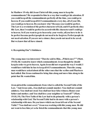 In Matthew 19 why did Jesus Christ tell this young man to keepthe
commandments? He responded to him in a way that would get his attention. If
you could keepall the commandments perfectly all the time, you could go to
heaven. If you could keepall 613 commandments every day, all of your life,
you would go to heaven. Do you know why? Because you would be perfect.
The Law is a revelationof the perfect characterofGod, and if I perfectly obey
His Law, then I would be perfect in accordwith His characterand I could go
to heaven. So if you want to go to heavenby your works, allyou have to do is
be perfect because perfectpeople do not need to be forgiven. Perfectpeople do
not need salvation. If you are not a sinner, then you do not need to be saved.
But we know that all have sinned.
4. Recognizing One‟s Sinfulness
The young man was interested. “Then he said to Him, „Which ones?‟”(Matt.
19:18). He wantedto know which commandments Jesus thought he should
keepin order to getto heaven. Again Jesus did not respond the way I would. I
would have told him he has to keep all 613 commandments. Then the young
man would have askedabout all the other ones that the scribes and Pharisees
had added. But Jesus continuedto bring him along and move him along to the
point that He wantedhim.
Jesus pickedthe commandments from what is calledthe SecondTable of the
Law. “And Jesus said, „You shall not commit murder; You shall not commit
adultery; You shall not steal;You shall not bear false witness;Honor your
father and mother; and You shall love your neighbor as Yourself‟” (Matt.
19:18, 19). The First Table of the Law had to do primarily with a person’s
relationship with God. The SecondTable had to do more with a person’s
relationship with men. Do you know which one Jesus left out of the Second
Table? “You shall not covet.” Jesuswas working with this young man. He did
not want to lose him yet so he listed the commandments that this young man
 