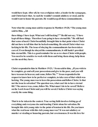 would have kept. After all, he was a religious ruler, a leader in the synagogue,
and Christ knew that. As such he wouldn’t commit adultery or steal, and he
would want to honor his parents. He would keepall these commandments.
Note what the young man said in response in Matthew 19:20, “The young man
said to Him, „All
these things I have kept. What am I still lacking?‟” He did not say, “I have
kept all these things. Therefore I am going to have eternal life.” He still had
that sense ofneed. Christ beautifully brought him to that point where Christ
did not have to tell him that he lackedsomething. He askedChrist what was
lacking in his life. The issue of obeying the commandments has been taken
care of. Even though he obeyed the commandments, it still hadn’t provided
him eternallife. This is a goodreminder for us as we share Christ with people.
You need to be sensitive to work with them and bring them along; help them
see the need they have.
Christ respondedto him in Matthew 19:21, “Jesussaidto him, „If you wish to
be complete, go and sell your possessionsand give to the poor, and you will
have treasure in heaven; and come, follow Me.‟” Jesus respondedto his
request to know how to be perfector complete, to take care of that which was
lacking. The young man was to leave his possessions andfollow Christ. Is that
not the issue in salvation? The question was, what canI do to have eternal
life? The answerwas, come, follow Me. What must I do to be saved? Believe
on the Lord Jesus Christ and you will be saved. I believe Christ was saying
exactly the same thing.
That is to be takenin the context. True saving faith involves letting go of
everything and everyone else and trusting Christ alone for salvation. He
brought this rich young ruler to the point of tension in his life. Do you know
what the realissue with this rich young man was? It was not adultery or
murder or stealing or honoring parents, but covetousness.It was his love for
 