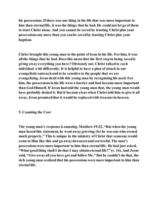 his possessions.If there was one thing in his life that was more important to
him than eternallife, it was the things that he had. He could not let go of them
to trust Christ alone. And you cannot be saved by trusting Christ plus your
possessionsany more than you canbe savedby trusting Christ plus your
baptism.
Christ brought this young man to the point of issue in his life. For him, it was
all the things that he had. Does this mean that the first step in being savedis
giving away everything you have? Obviously not. Christ talkedto each
individual a bit differently. It is helpful to have a plan of attack in our
evangelistic outreachand to be sensitive to the people that we are
evangelizing. Jesus dealtwith this young man by recognizing his need. For
him, the possessionsin his life were a barrier and had become more important
than God Himself. If Jesus had told the young man that, the young man would
have probably denied it. But it became clearwhen Christ told him to give it all
away. Jesus promisedthat it would be replacedwith treasure in heaven.
5. Counting the Cost
The young man’s response is amazing, Matthew 19:22, “But when the young
man heard this statement, he went awaygrieving; for he was one who owned
much property.” This is unique in the ministry of Christ that someone would
come to Him like this and go awaydowncastand sorrowful. The man’s
possessionswere more important to him than eternallife. He had just asked,
“What goodthing shall I do that I may obtain eternal life?” (v. 16). And Jesus
said, “Give awayall you have got and follow Me.” But he couldn’t do that, the
rich young man realized that his possessions were more important to him than
eternal life.
 