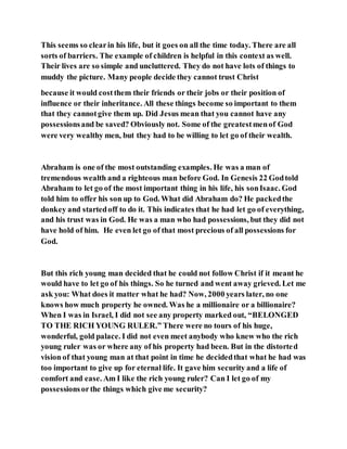 This seems so clearin his life, but it goes on all the time today. There are all
sorts of barriers. The example of children is helpful in this context as well.
Their lives are so simple and uncluttered. They do not have lots of things to
muddy the picture. Many people decide they cannot trust Christ
because it would costthem their friends or their jobs or their position of
influence or their inheritance. All these things become so important to them
that they cannotgive them up. Did Jesus mean that you cannot have any
possessionsand be saved? Obviously not. Some of the greatestmenof God
were very wealthy men, but they had to be willing to let go of their wealth.
Abraham is one of the most outstanding examples. He was a man of
tremendous wealth and a righteous man before God. In Genesis 22 Godtold
Abraham to let go of the most important thing in his life, his sonIsaac. God
told him to offer his son up to God. What did Abraham do? He packedthe
donkey and startedoff to do it. This indicates that he had let go of everything,
and his trust was in God. He was a man who had possessions, but they did not
have hold of him. He even let go of that most precious of all possessions for
God.
But this rich young man decided that he could not follow Christ if it meant he
would have to let go of his things. So he turned and went away grieved. Let me
ask you: What does it matter what he had? Now, 2000 years later, no one
knows how much property he owned. Was he a millionaire or a billionaire?
When I was in Israel, I did not see any property marked out, “BELONGED
TO THE RICH YOUNG RULER.” There were no tours of his huge,
wonderful, gold palace. I did not even meet anybody who knew who the rich
young ruler was or where any of his property had been. But in the distorted
vision of that young man at that point in time he decidedthat what he had was
too important to give up for eternal life. It gave him security and a life of
comfort and ease. Am I like the rich young ruler? Can I let go of my
possessionsorthe things which give me security?
 