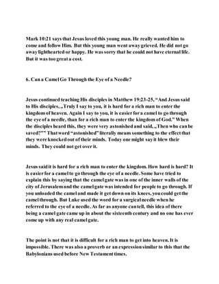 Mark 10:21 says that Jesus loved this young man. He really wanted him to
come and follow Him. But this young man went awaygrieved. He did not go
awaylighthearted or happy. He was sorry that he could not have eternal life.
But it was too greata cost.
6. Can a CamelGo Through the Eye of a Needle?
Jesus continued teaching His disciples in Matthew 19:23-25, “And Jesus said
to His disciples, „Truly I say to you, it is hard for a rich man to enter the
kingdom of heaven. Again I say to you, it is easierfora camel to go through
the eye of a needle, than for a rich man to enter the kingdom of God.‟ When
the disciples heard this, they were very astonishedand said, „Then who canbe
saved?‟” Thatword “astonished”literally means something to the effectthat
they were knockedout of their minds. Today one might sayit blew their
minds. They could not get over it.
Jesus saidit is hard for a rich man to enter the kingdom. How hard is hard? It
is easierfor a camelto go through the eye of a needle. Some have tried to
explain this by saying that the camelgate was in one of the inner walls of the
city of Jerusalemand the camelgate was intended for people to go through. If
you unloaded the cameland made it get down on its knees, youcould getthe
camelthrough. But Luke used the word for a surgicalneedle when he
referred to the eye of a needle. As far as anyone cantell, this idea of there
being a camel gate came up in about the sixteenth century and no one has ever
come up with any real camelgate.
The point is not that it is difficult for a rich man to get into heaven. It is
impossible. There was also a proverb or an expressionsimilar to this that the
Babylonians used before New Testamenttimes.
 