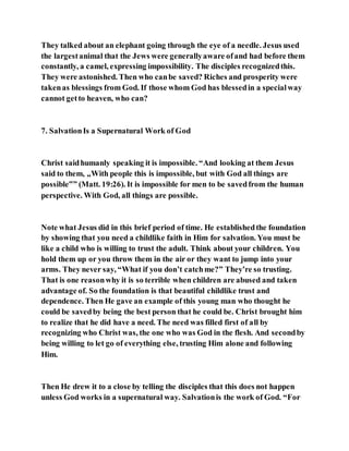 They talked about an elephant going through the eye of a needle. Jesus used
the largestanimal that the Jews were generallyaware ofand had before them
constantly, a camel, expressing impossibility. The disciples recognizedthis.
They were astonished. Then who canbe saved? Riches and prosperity were
takenas blessings from God. If those whom God has blessedin a specialway
cannot getto heaven, who can?
7. SalvationIs a Supernatural Work of God
Christ saidhumanly speaking it is impossible. “And looking at them Jesus
said to them, „With people this is impossible, but with God all things are
possible‟” (Matt. 19:26). It is impossible for men to be savedfrom the human
perspective. With God, all things are possible.
Note what Jesus did in this brief period of time. He establishedthe foundation
by showing that you need a childlike faith in Him for salvation. You must be
like a child who is willing to trust the adult. Think about your children. You
hold them up or you throw them in the air or they want to jump into your
arms. They never say, “What if you don’t catchme?” They’re so trusting.
That is one reasonwhy it is so terrible when children are abused and taken
advantage of. So the foundation is that beautiful childlike trust and
dependence. Then He gave an example of this young man who thought he
could be savedby being the best person that he could be. Christ brought him
to realize that he did have a need. The need was filled first of all by
recognizing who Christ was, the one who was God in the flesh. And secondby
being willing to let go of everything else, trusting Him alone and following
Him.
Then He drew it to a close by telling the disciples that this does not happen
unless God works in a supernatural way. Salvationis the work of God. “For
 