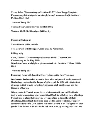 Trapp, John. "Commentary on Matthew 19:23". John Trapp Complete
Commentary. https:https://www.studylight.org/commentaries/jtc/matthew-
19.html. 1865-1868.
return to 'Jump List'
Thomas Coke Commentary on the Holy Bible
Matthew 19:23. Shall hardly— Will hardly.
Copyright Statement
These files are public domain.
Text Courtesyof BibleSupport.com. Used by Permission.
Bibliography
Coke, Thomas. "Commentaryon Matthew 19:23". Thomas Coke
Commentary on the Holy Bible.
https:https://www.studylight.org/commentaries/tcc/matthew-19.html. 1801-
1803.
return to 'Jump List'
Expository Notes with PracticalObservations onthe New Testament
Our blessedSaviour takes occasion, from what had passed, to discourse with
his disciples concerning the danger of riches, and the difficulties that attend
rich men in their way to salvation. A rich man shall hardly enter into the
kingdom of heaven.
Whence note, 1. That rich men do certainly meet with more difficulties in
their way to heaven, than other men: it is difficult to withdraw their affections
from riches, to place their supreme love upon God in the midst of their
abundance. It is difficult to depend upon God in a rich condition. The poor
committeth himself to God, but the rich man's wealth is his strong tower. That
yet the fault lies not in riches, but in rich men; who, by placing their trust and
 