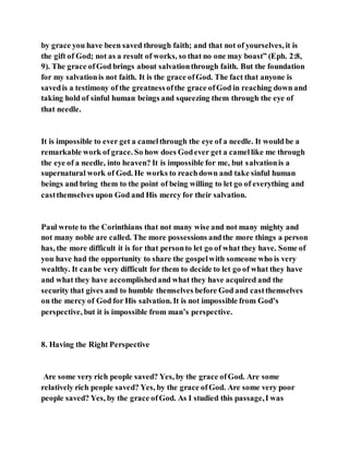 by grace you have been saved through faith; and that not of yourselves, it is
the gift of God; not as a result of works, so that no one may boast” (Eph. 2:8,
9). The grace ofGod brings about salvationthrough faith. But the foundation
for my salvationis not faith. It is the grace ofGod. The fact that anyone is
savedis a testimony of the greatnessofthe grace ofGod in reaching down and
taking hold of sinful human beings and squeezing them through the eye of
that needle.
It is impossible to ever get a camelthrough the eye of a needle. It would be a
remarkable work of grace. So how does Godever get a camellike me through
the eye of a needle, into heaven? It is impossible for me, but salvationis a
supernatural work of God. He works to reachdown and take sinful human
beings and bring them to the point of being willing to let go of everything and
castthemselves upon God and His mercy for their salvation.
Paul wrote to the Corinthians that not many wise and not many mighty and
not many noble are called. The more possessions andthe more things a person
has, the more difficult it is for that personto let go of what they have. Some of
you have had the opportunity to share the gospelwith someone who is very
wealthy. It canbe very difficult for them to decide to let go of what they have
and what they have accomplishedand what they have acquired and the
security that gives and to humble themselves before God and castthemselves
on the mercy of God for His salvation. It is not impossible from God’s
perspective, but it is impossible from man’s perspective.
8. Having the Right Perspective
Are some very rich people saved? Yes, by the grace ofGod. Are some
relatively rich people saved? Yes, by the grace ofGod. Are some very poor
people saved? Yes, by the grace ofGod. As I studied this passage,I was
 
