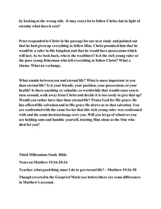 by looking at the wrong side. It may costa lot to follow Christ, but in light of
eternity what does it cost?
Peterresponded to Christ in the passage forour next study and pointed out
that he had given up everything to follow Him. Christ promised him that he
would be a ruler in His kingdom and that he would have possessions which
will last. As we look back, who is the wealthiest? Is it the rich young ruler or
the poor young fisherman who left everything to follow Christ? What a
shame. What an exchange.
What stands betweenyou and eternal life? What is more important to you
than eternal life? Is it your friends, your position, your possessions, oryour
health? Is there anything so valuable, so worthwhile that would cause you to
turn around, walk away from Christ and decide it is too costly to give that up?
Would you rather have that than eternallife? Praise God for His grace. He
has offeredHis salvationand in His grace He draws us to that salvation. You
are confrontedwith the same Savior that this rich young ruler was confronted
with and the same decisionhangs over you. Will you let go of whateveryou
are holding onto and humble yourself, trusting Him alone as the One who
died for you?
Third Millennium Study Bible
Notes on Matthew 19:16-20:16
Teacher, whatgoodthing must I do to geteternal life? - Matthew 19:16-30
Though coveredin the Gospelof Mark (see below)there are some differences
in Matthew's account.
 