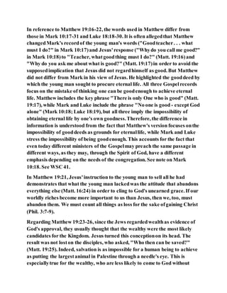 In reference to Matthew 19:16-22, the words used in Matthew differ from
those in Mark 10:17-31 and Luke 18:18-30. It is often allegedthat Matthew
changedMark's recordof the young man's words ("Goodteacher. . . what
must I do?" in Mark 10:17)and Jesus'response ("Whydo you call me good?"
in Mark 10:18)to "Teacher, whatgoodthing must I do?" (Matt. 19:16)and
"Why do you ask me about what is good?" (Matt. 19:17)in order to avoid the
supposedimplication that Jesus did not regardhimself as good. But Matthew
did not differ from Mark in his view of Jesus. He highlighted the gooddeed by
which the young man sought to procure eternal life. All three Gospelrecords
focus on the mistake of thinking one can be goodenough to achieve eternal
life. Matthew includes the key phrase "There is only One who is good" (Matt.
19:17), while Mark and Luke include the phrase "No one is good - except God
alone" (Mark 10:18; Luke 18:19), but all three imply the impossibility of
obtaining eternal life by one's own goodness.Therefore, the difference in
information is understood from the fact that Matthew's version focuses onthe
impossibility of gooddeeds as grounds for eternallife, while Mark and Luke
stress the impossibility of being goodenough. This accounts for the fact that
even today different ministers of the Gospelmay preach the same passage in
different ways, as they may, through the Spirit of God, have a different
emphasis depending on the needs of the congregation. See note on Mark
10:18. See WSC 41.
In Matthew 19:21, Jesus'instruction to the young man to sell all he had
demonstrates that what the young man lackedwas the attitude that abandons
everything else (Matt. 16:24) in order to cling to God's unearned grace. If our
worldly riches become more important to us than Jesus, then we, too, must
abandon them. We must count all things as loss for the sake ofgaining Christ
(Phil. 3:7-9).
Regarding Matthew 19:23-26, since the Jews regardedwealthas evidence of
God's approval, they usually thought that the wealthy were the most likely
candidates for the Kingdom. Jesus turned this conceptionon its head. The
result was not loston the disciples, who asked, "Who then can be saved?"
(Matt. 19:25). Indeed, salvation is as impossible for a human being to achieve
as putting the largestanimal in Palestine through a needle's eye. This is
especiallytrue for the wealthy, who are less likely to come to God without
 
