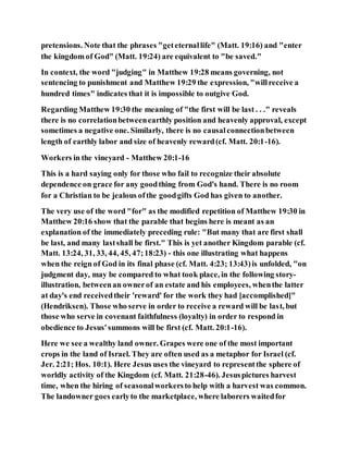 pretensions. Note that the phrases "geteternallife" (Matt. 19:16) and "enter
the kingdom of God" (Matt. 19:24) are equivalent to "be saved."
In context, the word "judging" in Matthew 19:28 means governing, not
sentencing to punishment and Matthew 19:29 the expression, "willreceive a
hundred times" indicates that it is impossible to outgive God.
Regarding Matthew 19:30 the meaning of "the first will be last . . ." reveals
there is no correlationbetweenearthly position and heavenly approval, except
sometimes a negative one. Similarly, there is no causalconnectionbetween
length of earthly labor and size of heavenly reward(cf. Matt. 20:1-16).
Workers in the vineyard - Matthew 20:1-16
This is a hard saying only for those who fail to recognize their absolute
dependence on grace for any goodthing from God's hand. There is no room
for a Christian to be jealous ofthe goodgifts God has given to another.
The very use of the word "for" as the modified repetition of Matthew 19:30 in
Matthew 20:16 show that the parable that begins here is meant as an
explanation of the immediately preceding rule: "But many that are first shall
be last, and many lastshall be first." This is yet another Kingdom parable (cf.
Matt. 13:24, 31, 33, 44, 45, 47;18:23) - this one illustrating what happens
when the reign of God in its final phase (cf. Matt. 4:23; 13:43)is unfolded, "on
judgment day, may be compared to what took place, in the following story-
illustration, betweenan ownerof an estate and his employees, whenthe latter
at day's end receivedtheir 'reward' for the work they had [accomplished]"
(Hendriksen). Those who serve in order to receive a reward will be last, but
those who serve in covenant faithfulness (loyalty) in order to respond in
obedience to Jesus'summons will be first (cf. Matt. 20:1-16).
Here we see a wealthy land owner. Grapes were one of the most important
crops in the land of Israel. They are often used as a metaphor for Israel (cf.
Jer. 2:21; Hos. 10:1). Here Jesus uses the vineyard to representthe sphere of
worldly activity of the Kingdom (cf. Matt. 21:28-46). Jesuspictures harvest
time, when the hiring of seasonalworkersto help with a harvest was common.
The landowner goes earlyto the marketplace, where laborers waitedfor
 