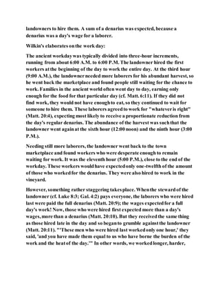 landowners to hire them. A sum of a denarius was expected, because a
denarius was a day's wage for a laborer.
Wilkin's elaborates onthe work day:
The ancient workdaywas typically divided into three-hour increments,
running from about 6:00 A.M. to 6:00 P.M. The landowner hired the first
workers atthe beginning of the day to work the entire day. At the third hour
(9:00 A.M.), the landownerneeded more laborers for his abundant harvest, so
he went back the marketplace and found people still waiting for the chance to
work. Families in the ancient world often went day to day, earning only
enough for the food for that particular day (cf. Matt. 6:11). If they did not
find work, they would not have enoughto eat, so they continued to wait for
someone to hire them. These laborers agreedto work for "whateveris right"
(Matt. 20:4), expecting most likely to receive a proportionate reduction from
the day's regular denarius. The abundance of the harvest was suchthat the
landowner went againat the sixth hour (12:00 noon) and the ninth hour (3:00
P.M.).
Needing still more laborers, the landowner went back to the town
marketplace and found workers who were desperate enough to remain
waiting for work. It was the eleventh hour (5:00 P.M.), close to the end of the
workday. These workers wouldhave expectedonly one-twelfth of the amount
of those who workedfor the denarius. They were also hired to work in the
vineyard.
However, something rather staggering takesplace. Whenthe stewardof the
landowner (cf. Luke 8:3; Gal. 4:2) pays everyone, the laborers who were hired
last were paid the full denarius (Matt. 20:9); the wages expectedfor a full
day's work! Now, those who were hired first expected more than a day's
wages,more than a denarius (Matt. 20:10). But they receivedthe same thing
as those hired late in the day and so beganto grumble againstthe landowner
(Matt. 20:11). "'These men who were hired last workedonly one hour,' they
said, 'and you have made them equal to us who have borne the burden of the
work and the heatof the day.'" In other words, we workedlonger, harder,
 