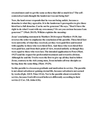 sweatedmore and we get the same as these that did so much less? The self-
centeredservants thought the landownerwas not being fair!
Now, the land owner responds that he was not being unfair, because a
denarius is what they agreedto. It is the landowner's prerogative to give those
hired last a full denarius. Can he not be generous? He says, "Don'tI have the
right to do what I want with my own money? Or are you envious because I am
generous?'"(Matt. 20:15). Wilkins explains the meaning:
Jesus'concluding statement in Matthew 20:16 repeat Matthew 19:30, but
reverses the order to emphasize the conclusionof the parable. Those hired last
were unworthy of what they received, yet they were paid first and treated
with equality to those who were hired first. And those who were hired first
were paid last, and from their point of view, treated unfairly as though they
were equal to those who were last. The intended application to Peter(Matt.
19:27)and his request for preferential treatment and reward is obvious.
Although he and the Twelve were the first to give up all they had to follow
Jesus, contraryto the rich young man, Jesus includes all true disciples as
having done the same thing (Matt. 19:29).
So this parable is a lessonon gratitude and motivation in service. The parable
is not about salvationor gaining eternal life, because salvationis not earned
by works (Eph. 2:8-9; Titus 3:5-6). Nor is the parable about rewards for
service, because Godwill reward believers differently according to their
service (1 Cor. 3:8; John 4:36).
 
