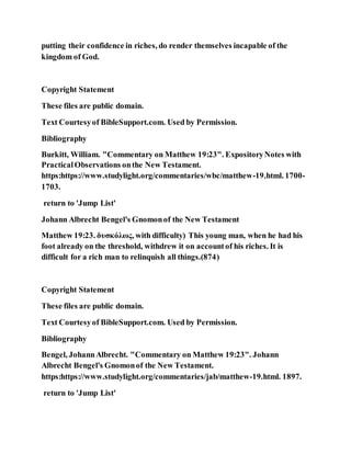 putting their confidence in riches, do render themselves incapable of the
kingdom of God.
Copyright Statement
These files are public domain.
Text Courtesyof BibleSupport.com. Used by Permission.
Bibliography
Burkitt, William. "Commentary on Matthew 19:23". ExpositoryNotes with
PracticalObservations onthe New Testament.
https:https://www.studylight.org/commentaries/wbc/matthew-19.html. 1700-
1703.
return to 'Jump List'
Johann Albrecht Bengel's Gnomonof the New Testament
Matthew 19:23. δυσκόλως, with difficulty) This young man, when he had his
foot already on the threshold, withdrew it on accountof his riches. It is
difficult for a rich man to relinquish all things.(874)
Copyright Statement
These files are public domain.
Text Courtesyof BibleSupport.com. Used by Permission.
Bibliography
Bengel, JohannAlbrecht. "Commentary on Matthew 19:23". Johann
Albrecht Bengel's Gnomonof the New Testament.
https:https://www.studylight.org/commentaries/jab/matthew-19.html. 1897.
return to 'Jump List'
 