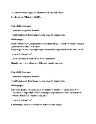 Matthew Poole's EnglishAnnotations on the Holy Bible
See Poole on"Matthew 19:24".
Copyright Statement
These files are public domain.
Text Courtesyof BibleSupport.com. Used by Permission.
Bibliography
Poole, Matthew, "Commentaryon Matthew 19:23". Matthew Poole's English
Annotations on the Holy Bible.
https:https://www.studylight.org/commentaries/mpc/matthew-19.html. 1685.
return to 'Jump List'
Justin Edwards' Family Bible New Testament
Hardly enter; it is with greatdifficulty that he can enter.
Copyright Statement
These files are public domain.
Text Courtesyof BibleSupport.com. Used by Permission.
Bibliography
Edwards, Justin. "Commentary on Matthew 19:23". "FamilyBible New
Testament". https:https://www.studylight.org/commentaries/fam/matthew-
19.html. American TractSociety. 1851.
return to 'Jump List'
Cambridge Greek Testamentfor Schools andColleges
 
