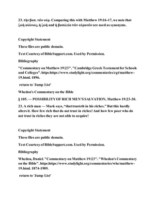 23. τὴν βασ. τῶν οὐρ. Comparing this with Matthew 19:16-17, we note that
ζωὴ αἰώνιος, ἡ ζωὴ and ἠ βασιλεία τῶν οὐρανῶνare used as synonyms.
Copyright Statement
These files are public domain.
Text Courtesyof BibleSupport.com. Used by Permission.
Bibliography
"Commentary on Matthew 19:23". "Cambridge Greek Testamentfor Schools
and Colleges".https:https://www.studylight.org/commentaries/cgt/matthew-
19.html. 1896.
return to 'Jump List'
Whedon's Commentary on the Bible
§ 105. — POSSIBILITYOF RICH MEN’S SALVATION, Matthew 19:23-30.
23. A rich man — Mark says, “thattrusteth in his riches.” But this hardly
alters it. How few rich that do not trust in riches!And how few poor who do
not trust in riches they are not able to acquire!
Copyright Statement
These files are public domain.
Text Courtesyof BibleSupport.com. Used by Permission.
Bibliography
Whedon, Daniel. "Commentary on Matthew 19:23". "Whedon's Commentary
on the Bible". https:https://www.studylight.org/commentaries/whe/matthew-
19.html. 1874-1909.
return to 'Jump List'
 