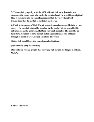 3. The need of sympathy with the difficulties of rich men. Jesus did not
denounce the young man who made the greatrefusal. He loved him and pitied
him. If rich men fail, we should remember that they were besetwith
temptations that do not fall to the lot of most of us.
4. Faith in the powerof God. The rich man is gravelywarned. He is in serious
danger. He may fail miserably, crushed by the load of his own wealth. His
salvationwould be a miracle. But God can work miracles. Though it be as
hard for a rich man to save himself as for a camelto pass like a thread
through a needle's eye, God can save him. Therefore
(1) the rich should have the gospelpreachedto them;
(2) we should pray for the rich;
(3) we should rejoice greatlythat there are rich men in the kingdom of God. -
W.F.A.
Biblical Illustrator
 