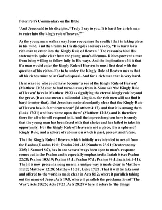 PeterPett's Commentary on the Bible
‘And Jesus saidto his disciples, “Truly I say to you, It is hard for a rich man
to enter into the kingly rule of heaven.” ’
As the young man walks awayJesus recognisesthe conflict that is taking place
in his mind, and then turns to His disciples and says sadly, “It is hard for a
rich man to enter into the Kingly Rule of Heaven.” The reasonbehind His
statementis quite clearfrom the young man’s dilemma. Riches prevent a man
from being willing to follow fully in His ways. And the implication of it is that
if a man would enter the Kingly Rule of Heaven he must first deal with the
question of his riches. For to be under the Kingly Rule of Heaven means that
all his riches must be at God’s disposal. And for a rich man that is very hard.
Here was one who could have become ‘a sonof the Kingly Rule of Heaven’
(Matthew 13:38) but he had turned awayfrom it. Some see ‘the Kingly Rule
of Heaven’ here in Matthew 19:23 as signifying the eternal kingly rule beyond
the grave. (It cannotmean a millennial kingdom, for rich men will not find it
hard to enter that). But Jesus has made abundantly clearthat the Kingly Rule
of Heaven has in fact ‘drawn near’ (Matthew 4:17), and that it is among them
(Luke 17:21) and has ‘come upon them’ (Matthew 12:28), and is therefore
there for all who will respond to it. And the impression given here is surely
that the young man has been faced with that choice and has failed to take his
opportunity. For the Kingly Rule of Heaven is not a place, it is a sphere of
Kingly Rule, and a sphere of submission which is past, present and future.
That the Kingly Rule of Heaven, which initially was intended to result from
the Exodus (Exodus 19:6; Exodus 20:1-18;Numbers 23:21;Deuteronomy
33:5; 1 Samuel 8:7), has in one sense always beenopen to man’s response
comes out in the Psalms and is especiallyemphasisedin Isaiah 6 (see Psalms
22:28;Psalms 103:19;Psalms 93:1; Psalms 97:1; Psalms 99:1;Isaiah 6:1-11).
That it is now present among men in a unique way is made clearin Matthew
11:12;Matthew 12:28;Matthew 13:38; Luke 17:21. That it will be takenout
and offeredto the world is made clearin Acts 8:12, where it parallels taking
out the name of Jesus;Acts 19:8, where it parallels the proclamationof ‘The
Way’; Acts 20:25; Acts 28:23;Acts 28:28 where it refers to ‘the things
 