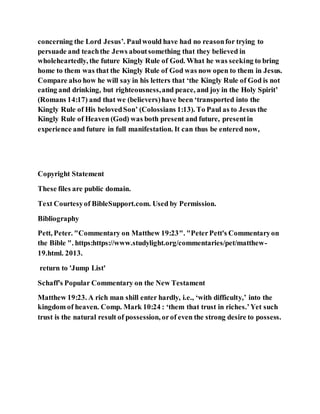 concerning the Lord Jesus’. Paulwould have had no reasonfor trying to
persuade and teachthe Jews aboutsomething that they believed in
wholeheartedly, the future Kingly Rule of God. What he was seeking to bring
home to them was that the Kingly Rule of God was now open to them in Jesus.
Compare also how he will say in his letters that ‘the Kingly Rule of God is not
eating and drinking, but righteousness,and peace, and joy in the Holy Spirit’
(Romans 14:17) and that we (believers)have been ‘transported into the
Kingly Rule of His belovedSon’ (Colossians 1:13). To Paul as to Jesus the
Kingly Rule of Heaven (God) was both present and future, presentin
experience and future in full manifestation. It can thus be entered now,
Copyright Statement
These files are public domain.
Text Courtesyof BibleSupport.com. Used by Permission.
Bibliography
Pett, Peter. "Commentary on Matthew 19:23". "PeterPett's Commentaryon
the Bible ". https:https://www.studylight.org/commentaries/pet/matthew-
19.html. 2013.
return to 'Jump List'
Schaff's Popular Commentary on the New Testament
Matthew 19:23. A rich man shill enter hardly, i.e., ‘with difficulty,’ into the
kingdom of heaven. Comp. Mark 10:24 : ‘them that trust in riches.’Yet such
trust is the natural result of possession, orof even the strong desire to possess.
 