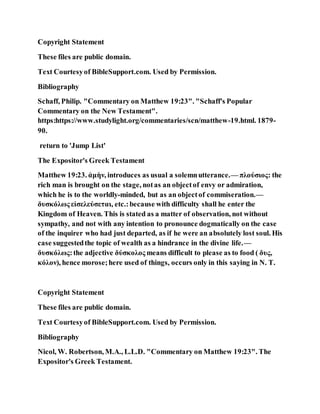 Copyright Statement
These files are public domain.
Text Courtesyof BibleSupport.com. Used by Permission.
Bibliography
Schaff, Philip. "Commentary on Matthew 19:23". "Schaff's Popular
Commentary on the New Testament".
https:https://www.studylight.org/commentaries/scn/matthew-19.html. 1879-
90.
return to 'Jump List'
The Expositor's Greek Testament
Matthew 19:23. ἀμὴν, introduces as usual a solemnutterance.— πλούσιος: the
rich man is brought on the stage, notas an objectof envy or admiration,
which he is to the worldly-minded, but as an objectof commiseration.—
δυσκόλως εἰσελεύσεται, etc.:because with difficulty shall he enter the
Kingdom of Heaven. This is stated as a matter of observation, not without
sympathy, and not with any intention to pronounce dogmatically on the case
of the inquirer who had just departed, as if he were an absolutely lost soul. His
case suggestedthe topic of wealth as a hindrance in the divine life.—
δυσκόλως:the adjective δύσκολος means difficult to please as to food ( δυς,
κόλον), hence morose;here used of things, occurs only in this saying in N. T.
Copyright Statement
These files are public domain.
Text Courtesyof BibleSupport.com. Used by Permission.
Bibliography
Nicol, W. Robertson, M.A., L.L.D. "Commentary on Matthew 19:23". The
Expositor's Greek Testament.
 