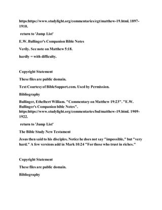 https:https://www.studylight.org/commentaries/egt/matthew-19.html. 1897-
1910.
return to 'Jump List'
E.W. Bullinger's Companion Bible Notes
Verily. See note on Matthew 5:18.
hardly = with difficulty.
Copyright Statement
These files are public domain.
Text Courtesyof BibleSupport.com. Used by Permission.
Bibliography
Bullinger, Ethelbert William. "Commentary on Matthew 19:23". "E.W.
Bullinger's Companion bible Notes".
https:https://www.studylight.org/commentaries/bul/matthew-19.html. 1909-
1922.
return to 'Jump List'
The Bible Study New Testament
Jesus then said to his disciples. Notice he does not say "impossible," but "very
hard." A few versions add in Mark 10:24 "Forthose who trust in riches."
Copyright Statement
These files are public domain.
Bibliography
 