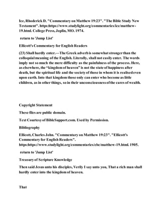 Ice, Rhoderick D. "Commentary on Matthew 19:23". "The Bible Study New
Testament". https:https://www.studylight.org/commentaries/ice/matthew-
19.html. College Press, Joplin, MO. 1974.
return to 'Jump List'
Ellicott's Commentary for English Readers
(23) Shall hardly enter.—The Greek adverbis somewhatstrongerthan the
colloquialmeaning of the English. Literally, shall not easily enter. The words
imply not so much the mere difficulty as the painfulness of the process. Here,
as elsewhere, the “kingdom of heaven” is not the state of happiness after
death, but the spiritual life and the societyof those in whom it is realisedeven
upon earth. Into that kingdom those only can enter who become as little
children, as in other things, so in their unconsciousnessofthe cares of wealth.
Copyright Statement
These files are public domain.
Text Courtesyof BibleSupport.com. Used by Permission.
Bibliography
Ellicott, Charles John. "Commentary on Matthew 19:23". "Ellicott's
Commentary for English Readers".
https:https://www.studylight.org/commentaries/ebc/matthew-19.html. 1905.
return to 'Jump List'
Treasuryof Scripture Knowledge
Then said Jesus unto his disciples, Verily I say unto you, That a rich man shall
hardly enter into the kingdom of heaven.
That
 