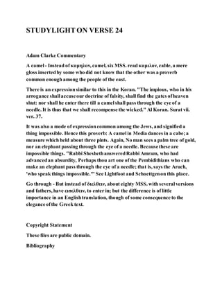 STUDYLIGHTON VERSE 24
Adam Clarke Commentary
A camel- Instead of καμηλον, camel, six MSS. read καμιλον, cable, a mere
gloss insertedby some who did not know that the other was a proverb
common enough among the people of the east.
There is an expressionsimilar to this in the Koran. "The impious, who in his
arrogance shallaccuseour doctrine of falsity, shall find the gates ofheaven
shut: nor shall he enter there till a camelshall pass through the eye of a
needle. It is thus that we shall recompense the wicked." Al Koran. Surat vii.
ver. 37.
It was also a mode of expressioncommon among the Jews, and signified a
thing impossible. Hence this proverb: A camelin Media dances in a cabe;a
measure which held about three pints. Again, No man sees a palm tree of gold,
nor an elephant passing through the eye of a needle. Becausethese are
impossible things. "Rabbi SheshethansweredRabbi Amram, who had
advancedan absurdity, Perhaps thou art one of the Pembidithians who can
make an elephant pass through the eye of a needle; that is, says the Aruch,
'who speak things impossible.'" See Lightfoot and Schoettgenon this place.
Go through - But instead of διελθειν, about eighty MSS. with severalversions
and fathers, have εισελθειν, to enter in; but the difference is of little
importance in an Englishtranslation, though of some consequence to the
eleganceofthe Greek text.
Copyright Statement
These files are public domain.
Bibliography
 