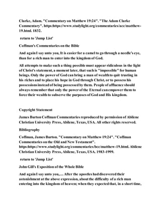 Clarke, Adam. "Commentary on Matthew 19:24". "The Adam Clarke
Commentary". https:https://www.studylight.org/commentaries/acc/matthew-
19.html. 1832.
return to 'Jump List'
Coffman's Commentaries on the Bible
And againI say unto you, It is easierfor a camel to go through a needle's eye,
than for a rich man to enter into the kingdom of God.
All attempts to make such a thing possible must appear ridiculous in the light
of Christ's statement, a moment later, that such is "impossible" for human
beings. Only the powerof Godcan bring a man of wealthto quit trusting in
his riches and to place his hope in God through Christ, or to possess his
possessionsinsteadof being possessedby them. People of affluence should
always remember that only the powerof the Eternal canempower them to
force their wealth to subserve the purposes of God and His kingdom.
Copyright Statement
James Burton Coffman Commentaries reproduced by permission of Abilene
Christian University Press, Abilene, Texas, USA. All other rights reserved.
Bibliography
Coffman, James Burton. "Commentary on Matthew 19:24". "Coffman
Commentaries on the Old and New Testament".
https:https://www.studylight.org/commentaries/bcc/matthew-19.html. Abilene
Christian University Press, Abilene, Texas, USA. 1983-1999.
return to 'Jump List'
John Gill's Exposition of the Whole Bible
And againI say unto you,.... After the apostles haddiscoveredtheir
astonishment at the above expression, aboutthe difficulty of a rich man
entering into the kingdom of heaven; when they expectedthat, in a short time,
 
