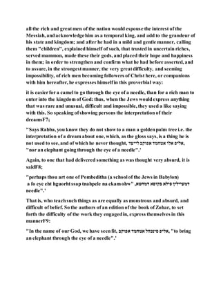 all the rich and greatmen of the nation would espouse the interest of the
Messiah, andacknowledgehim as a temporal king, and add to the grandeur of
his state and kingdom; and after he had in a mild and gentle manner, calling
them "children", explained himself of such, that trusted in uncertain riches,
served mammon, made these their gods, and placed their hope and happiness
in them; in order to strengthen and confirm what he had before asserted, and
to assure, in the strongestmanner, the very greatdifficulty, and seeming
impossibility, of rich men becoming followers of Christ here, or companions
with him hereafter, he expresses himselfin this proverbial way:
it is easierfor a camelto go through the eye of a needle, than for a rich man to
enter into the kingdom of God: thus, when the Jews wouldexpress anything
that was rare and unusual, difficult and impossible, they used a like saying
with this. So speaking ofshowing persons the interpretation of their
dreamsF7;
"Says Rabba, you know they do not show to a man a goldenpalm tree i.e. the
interpretation of a dream about one, which, as the gloss says, is a thing he is
not used to see, and of which he never thought, ‫לייעד‬‫אפוקב‬ ‫אטחמד‬ ‫אלו‬ ‫,אליפ‬
"nor an elephant going through the eye of a needle".'
Again, to one that had delivered something as was thought very absurd, it is
saidF8;
"perhaps thou art one of Pombeditha (a schoolof the Jews in Babylon)
a fo eye eht hguorhtssap tnahpele na ekamohw" ,‫דמחטא‬ ‫בקופא‬ ‫פילא‬ ‫דמעיילין‬
needle".'
That is, who teachsuch things as are equally as monstrous and absurd, and
difficult of belief. So the authors of an edition of the book of Zohar, to set
forth the difficulty of the work they engagedin, express themselves in this
mannerF9:
"In the name of our God, we have seenfit, ‫אפוקב‬ ‫אטחמד‬ ‫סינכהל‬ ‫,אליפ‬ "to bring
an elephant through the eye of a needle".'
 