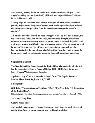 And not only among the Jews, but in other easternnations, this proverbial
way of speaking was used, to signify difficulties or impossibilities. Mahomet
has it in his AlcoranF11;
"Verily, says he, they who shall charge our signs with falsehood, andshall
proudly rejectthem, the gates ofheaven shall not be openedto them, neither
shall they enter into paradise, "until a camelpass through the eye of a
needle".'
All which show, that there is no need to suppose, that by a camel is meant, not
the creature so called, but a cable rope, as some have thought; since these
common proverbs manifestly make it appear, that a creature is intended, and
which aggravatesthe difficulty: the reasonwhy instead of an elephant, as used
in most of the above sayings, Christ makes mention of a camel, may be,
because that might be more knownin Judea, than the other; and because the
hump on its back would serve to make the thing still more impracticable.
Copyright Statement
The New John Gill's Exposition of the Entire Bible Modernisedand adapted
for the computer by Larry Pierce of Online Bible. All Rightes Reserved,
Larry Pierce, Winterbourne, Ontario.
A printed copy of this work can be ordered from: The Baptist Standard
Bearer, 1 Iron Oaks Dr, Paris, AR, 72855
Bibliography
Gill, John. "Commentary on Matthew 19:24". "The New JohnGill Exposition
of the Entire Bible".
https:https://www.studylight.org/commentaries/geb/matthew-19.html. 1999.
return to 'Jump List'
Geneva Study Bible
And againI say unto you, It is o easierfor a p camel to go through the eye of a
needle, than for a rich man to enter into the kingdom of God.
 