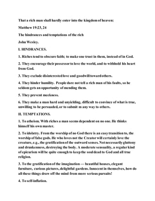 That a rich man shall hardly enter into the kingdom of heaven:
Matthew 19:23, 24
The hindrances and temptations of the rich
John Wesley.
I. HINDRANCES.
1. Riches tend to obscure faith; to make one trust in them, instead of in God.
2. They encourage theirpossessorto love the world, and to withhold his heart
from God.
3. They exclude disinterestedlove and goodwilltowardothers.
4. They hinder humility. People dare not tell a rich man of his faults, so he
seldom gets an opportunity of mending them.
5. They prevent meekness.
6. They make a man hard and unyielding, difficult to convince of what is true,
unwilling to be persuaded, or to submit m any way to others.
II. TEMPTATIONS.
1. To atheism. With riches a man seems dependent on no one. He thinks
himself his own master.
2. To idolatry. From the worship of no God there is an easytransition to, the
worship of false gods. He who loves not the Creatorwill certainly love the
creature, e.g., the gratificationof the outward senses. Notnecessarilygluttony
and drunkenness, destroying the body. A moderate sensuality, a regularkind
of epicurism will be quite enough to keepthe souldead to God and all true
religion.
3. To the gratificationof the imagination — beautiful houses, elegant
furniture, curious pictures, delightful gardens. Innocent in themselves, how do
all these things draw off the mind from more serious pursuits!
4. To self-inflation.
 