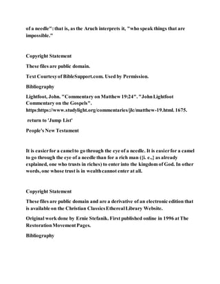 of a needle":that is, as the Aruch interprets it, "who speak things that are
impossible."
Copyright Statement
These files are public domain.
Text Courtesyof BibleSupport.com. Used by Permission.
Bibliography
Lightfoot, John. "Commentary on Matthew 19:24". "JohnLightfoot
Commentary on the Gospels".
https:https://www.studylight.org/commentaries/jlc/matthew-19.html. 1675.
return to 'Jump List'
People's New Testament
It is easierfor a camelto go through the eye of a needle. It is easierfor a camel
to go through the eye of a needle than for a rich man ({i. e.,} as already
explained, one who trusts in riches) to enter into the kingdom of God. In other
words, one whose trust is in wealthcannot enter at all.
Copyright Statement
These files are public domain and are a derivative of an electronic edition that
is available on the Christian ClassicsEtherealLibrary Website.
Original work done by Ernie Stefanik. First published online in 1996 atThe
RestorationMovementPages.
Bibliography
 