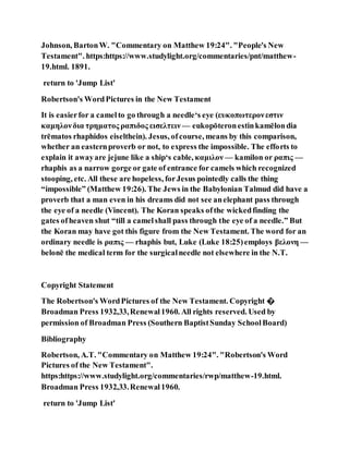 Johnson, BartonW. "Commentary on Matthew 19:24". "People's New
Testament". https:https://www.studylight.org/commentaries/pnt/matthew-
19.html. 1891.
return to 'Jump List'
Robertson's WordPictures in the New Testament
It is easierfor a camelto go through a needle‘s eye (ευκοπωτερονεστιν
καμηλονδια τρηματος ραπιδος εισελτειν — eukopōteronestinkamēlondia
trēmatos rhaphidos eiselthein). Jesus, ofcourse, means by this comparison,
whether an easternproverb or not, to express the impossible. The efforts to
explain it awayare jejune like a ship‘s cable, καμιλον — kamilon or ραπις —
rhaphis as a narrow gorge or gate of entrance for camels which recognized
stooping, etc. All these are hopeless, forJesus pointedly calls the thing
“impossible” (Matthew 19:26). The Jews in the Babylonian Talmud did have a
proverb that a man even in his dreams did not see anelephant pass through
the eye of a needle (Vincent). The Koran speaks ofthe wickedfinding the
gates ofheaven shut “till a camelshall pass through the eye of a needle.” But
the Koran may have got this figure from the New Testament. The word for an
ordinary needle is ραπις — rhaphis but, Luke (Luke 18:25)employs βελονη —
belonē the medical term for the surgicalneedle not elsewhere in the N.T.
Copyright Statement
The Robertson's WordPictures of the New Testament. Copyright �
Broadman Press 1932,33,Renewal1960. All rights reserved. Used by
permission of Broadman Press (Southern BaptistSunday SchoolBoard)
Bibliography
Robertson, A.T. "Commentary on Matthew 19:24". "Robertson's Word
Pictures of the New Testament".
https:https://www.studylight.org/commentaries/rwp/matthew-19.html.
Broadman Press 1932,33.Renewal1960.
return to 'Jump List'
 