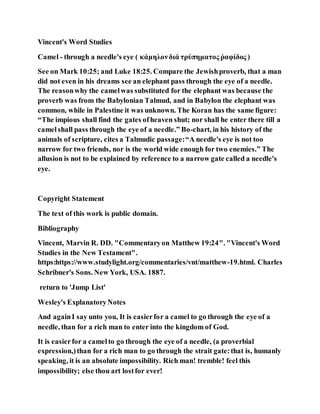 Vincent's Word Studies
Camel - through a needle's eye ( κάμηλονδιά τρύπηματος ῥαφίδος )
See on Mark 10:25; and Luke 18:25. Compare the Jewishproverb, that a man
did not even in his dreams see an elephant pass through the eye of a needle.
The reasonwhy the camelwas substituted for the elephant was because the
proverb was from the Babylonian Talmud, and in Babylon the elephant was
common, while in Palestine it was unknown. The Koran has the same figure:
“The impious shall find the gates ofheaven shut; nor shall he enter there till a
camelshall pass through the eye of a needle.” Bo-chart, in his history of the
animals of scripture, cites a Talmudic passage:“A needle's eye is not too
narrow for two friends, nor is the world wide enough for two enemies.” The
allusion is not to be explained by reference to a narrow gate called a needle's
eye.
Copyright Statement
The text of this work is public domain.
Bibliography
Vincent, Marvin R. DD. "Commentaryon Matthew 19:24". "Vincent's Word
Studies in the New Testament".
https:https://www.studylight.org/commentaries/vnt/matthew-19.html. Charles
Schribner's Sons. New York, USA. 1887.
return to 'Jump List'
Wesley's ExplanatoryNotes
And againI say unto you, It is easierfor a camel to go through the eye of a
needle, than for a rich man to enter into the kingdom of God.
It is easierfor a camelto go through the eye of a needle, (a proverbial
expression,)than for a rich man to go through the strait gate:that is, humanly
speaking, it is an absolute impossibility. Rich man! tremble! feel this
impossibility; else thou art lostfor ever!
 