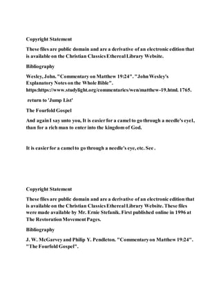 Copyright Statement
These files are public domain and are a derivative of an electronic edition that
is available on the Christian ClassicsEtherealLibrary Website.
Bibliography
Wesley, John. "Commentary on Matthew 19:24". "JohnWesley's
Explanatory Notes on the Whole Bible".
https:https://www.studylight.org/commentaries/wen/matthew-19.html. 1765.
return to 'Jump List'
The Fourfold Gospel
And againI say unto you, It is easierfor a camel to go through a needle's eye1,
than for a rich man to enter into the kingdom of God.
It is easierfor a camelto go through a needle's eye, etc. See .
Copyright Statement
These files are public domain and are a derivative of an electronic edition that
is available on the Christian ClassicsEtherealLibrary Website. These files
were made available by Mr. Ernie Stefanik. First published online in 1996 at
The RestorationMovementPages.
Bibliography
J. W. McGarveyand Philip Y. Pendleton. "Commentaryon Matthew 19:24".
"The Fourfold Gospel".
 