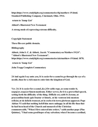 https:https://www.studylight.org/commentaries/tfg/matthew-19.html.
Standard Publishing Company, Cincinnati, Ohio. 1914.
return to 'Jump List'
Abbott's Illustrated New Testament
A strong mode of expressing extreme difficulty.
Copyright Statement
These files are public domain.
Bibliography
Abbott, John S. C. & Abbott, Jacob. "Commentaryon Matthew 19:24".
"Abbott's Illustrated New Testament".
https:https://www.studylight.org/commentaries/ain/matthew-19.html. 1878.
return to 'Jump List'
John Trapp Complete Commentary
24 And again I say unto you, It is easierfor a camelto go through the eye of a
needle, than for a rich man to enter into the kingdom of God.
Ver. 24. It is easierfor a camel, &c.]Or cable rope, as some render it,
καμηλον, καμιλονfunem nauticum. Either serves, for it is a proverbial speech,
setting forth the difficulty of the thing. Difficile est, saith St Jerome, ut
praesentibus bonis quis fruatur et futuris, ut hic ventrem istic mentem
reficiat, ut de deliciis transeat, ut in coelo etin terra gloriosus appareat. Pope
Adrian VI said that nothing befell him more unhappy in all his life than that
he had been head of the Church and monarch of the Christian
commonwealth. "WhenI first entered into orders," saith anotherpope (Plus
Quintus), "I had some goodhopes of my salvation; when I became a cardinal,
 