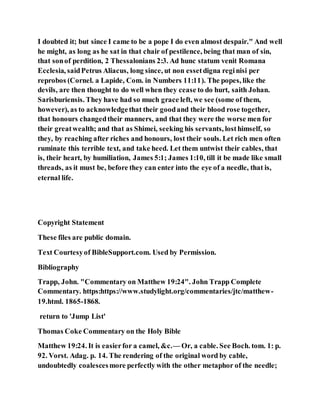 I doubted it; but since I came to be a pope I do even almost despair." And well
he might, as long as he sat in that chair of pestilence, being that man of sin,
that sonof perdition, 2 Thessalonians 2:3. Ad hunc statum venit Romana
Ecclesia, saidPetrus Aliacus, long since, ut non essetdigna reginisi per
reprobos (Cornel. a Lapide, Com. in Numbers 11:11). The popes, like the
devils, are then thought to do well when they cease to do hurt, saith Johan.
Sarisburiensis. They have had so much grace left, we see (some of them,
however), as to acknowledgethat their goodand their blood rose together,
that honours changedtheir manners, and that they were the worse men for
their greatwealth; and that as Shimei, seeking his servants, losthimself, so
they, by reaching after riches and honours, lost their souls. Let rich men often
ruminate this terrible text, and take heed. Let them untwist their cables, that
is, their heart, by humiliation, James 5:1; James 1:10, till it be made like small
threads, as it must be, before they can enter into the eye of a needle, that is,
eternal life.
Copyright Statement
These files are public domain.
Text Courtesyof BibleSupport.com. Used by Permission.
Bibliography
Trapp, John. "Commentary on Matthew 19:24". John Trapp Complete
Commentary. https:https://www.studylight.org/commentaries/jtc/matthew-
19.html. 1865-1868.
return to 'Jump List'
Thomas Coke Commentary on the Holy Bible
Matthew 19:24. It is easierfor a camel, &c.— Or, a cable. See Boch. tom. 1: p.
92. Vorst. Adag. p. 14. The rendering of the original word by cable,
undoubtedly coalescesmore perfectly with the other metaphor of the needle;
 