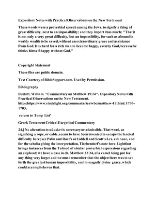 Expository Notes with PracticalObservations onthe New Testament
These words were a proverbial speechamong the Jews, to signify a thing of
greatdifficulty, next to an impossibility; and they import thus much: "Thatit
is not only a very greatdifficulty, but an impossibility, for such as abound in
worldy wealthto be saved, without an extraordinary grace and assistance
from God. It is hard for a rich man to become happy, evenby God, because he
thinks himself happy without God."
Copyright Statement
These files are public domain.
Text Courtesyof BibleSupport.com. Used by Permission.
Bibliography
Burkitt, William. "Commentary on Matthew 19:24". ExpositoryNotes with
PracticalObservations onthe New Testament.
https:https://www.studylight.org/commentaries/wbc/matthew-19.html. 1700-
1703.
return to 'Jump List'
Greek TestamentCriticalExegeticalCommentary
24.]No alterationto κάμιλονis necessaryor admissible. That word, as
signifying a rope, or cable, seems to have been invented to escape the fancied
difficulty here; see Palm and Rost’s or Liddell and Scott’s Lex. sub voce, and
for the scholia giving the interpretation, Tischendorf’s note here. Lightfoot
brings instances from the Talmud of similar proverbial expressions regarding
an elephant: we have a case in ch. Matthew 23:24, of a camelbeing put for
any thing very large:and we must remember that the object here was to set
forth the greatesthuman impossibility, and to magnify divine grace, which
could accomplisheven that.
 