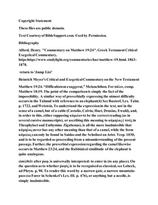 Copyright Statement
These files are public domain.
Text Courtesyof BibleSupport.com. Used by Permission.
Bibliography
Alford, Henry. "Commentary on Matthew 19:24". Greek TestamentCritical
ExegeticalCommentary.
https:https://www.studylight.org/commentaries/hac/matthew-19.html. 1863-
1878.
return to 'Jump List'
Heinrich Meyer's Critical and ExegeticalCommentaryon the New Testament
Matthew 19:24. “Difficultatem exaggerat,” Melanchthon. Forπάλιν, comp.
Matthew 18:19. The point of the comparisonis simply the fact of the
impossibility. A similar way of proverbially expressing the utmost difficulty
occurs in the Talmud with reference to an elephant(4) See Buxtorf, Lex. Talm.
p. 1722, andWetstein. To understand the expressionin the text, not in the
sense ofa camel, but of a cable (Castalio, Calvin, Huet, Drusius, Ewald), and,
in order to this, either supposing κάμιλονto be the correctreading (as in
severalcursive manuscripts), or ascribing this meaning to κάμηλος ( τινές in
Theophylactand Euthymius Zigabenus), is all the more inadmissible that
κάμηλος neverhas any other meaning than that of a camel, while the form
κάμιλος canonly be found in Suidas and the ScholiastonArist. Vesp. 1030,
and is to be regarded as proceeding from a misunderstanding of the present
passage. Further, the proverbial expressionregarding the camel likewise
occurs in Matthew 23:24, and the Rabbinical similitude of the elephant is
quite analogous.
εἰσελθεῖν after ῥαφ. is universally interpreted: to enter in (to any place). On
the question as to whether ῥαφίς is to be recognisedas classical, see Lobeck,
ad Phryn. p. 90. To render this word by a narrow gate, a narrow mountain-
pass (so Furer in Schenkel’s Lex. III. p. 476), or anything but a needle, is
simply inadmissible.
 