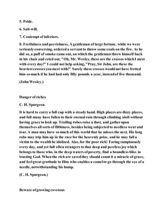 5. Pride.
6. Salt-will.
7. Contempt of inferiors.
8. Fretfulness and peevishness. A gentleman of large fortune, while we were
seriouslyconversing, ordered a servantto throw some coals on the fire. As he
did so, a puff of smoke came out, on which the gentleman threw himself back
in his chair and cried out, "Oh, Mr. Wesley, these are the crosses whichI meet
with every day!" I could not help asking, "Pray, Sir John, are these the
heaviestcrossesyoumeet with!" Surely these crosses wouldnot have fretted
him so much if he had had only fifty pounds a year, insteadof five thousand.
(John Wesley.)
Dangerof riches
C. H. Spurgeon.
It is hard to carry a full cup with a steady hand. High places are dizzy places,
and full many have fallen to their eternal rain through climbing aloft without
having grace to look up. Trailing robes raise a dust, and gatherupon
themselves all sorts of filthiness, besides being subjected to needless wearand
tear. A man may have so much of this world that he misses the next. His long
robe may trip him up in the race for the heavenly prize, and he may fall a
victim to the wealth he idolized. Alas, for the poor rich! Faring sumptuously
every day, and yet full often strangers to that deep and peerless joywhich
belongs to those who, in the deep waters ofpoverty, find a boundless bliss in
trusting God. When the rich are savedthey should count it a miracle of grace,
and feelgreat gratitude to Him who enables a camelto go through the eye of a
needle, notwithstanding his hump.
(C. H. Spurgeon.)
Beware ofgrowing covetous
 