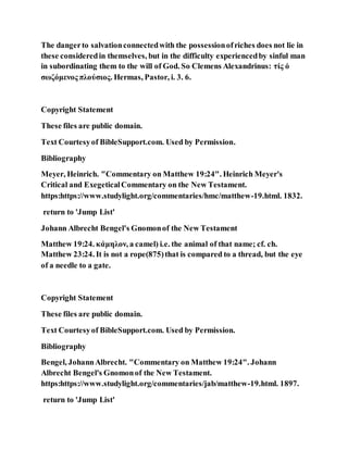 The dangerto salvationconnectedwith the possessionofriches does not lie in
these consideredin themselves, but in the difficulty experiencedby sinful man
in subordinating them to the will of God. So Clemens Alexandrinus: τίς ὁ
σωζόμενος πλούσιος. Hermas, Pastor, i. 3. 6.
Copyright Statement
These files are public domain.
Text Courtesyof BibleSupport.com. Used by Permission.
Bibliography
Meyer, Heinrich. "Commentary on Matthew 19:24". Heinrich Meyer's
Critical and ExegeticalCommentary on the New Testament.
https:https://www.studylight.org/commentaries/hmc/matthew-19.html. 1832.
return to 'Jump List'
Johann Albrecht Bengel's Gnomonof the New Testament
Matthew 19:24. κάμηλον, a camel) i.e. the animal of that name; cf. ch.
Matthew 23:24. It is not a rope(875)that is compared to a thread, but the eye
of a needle to a gate.
Copyright Statement
These files are public domain.
Text Courtesyof BibleSupport.com. Used by Permission.
Bibliography
Bengel, JohannAlbrecht. "Commentary on Matthew 19:24". Johann
Albrecht Bengel's Gnomonof the New Testament.
https:https://www.studylight.org/commentaries/jab/matthew-19.html. 1897.
return to 'Jump List'
 