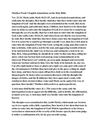 Matthew Poole's EnglishAnnotations on the Holy Bible
Ver. 23,24. Mark saith, Mark 10:23-25, And Jesus lookedround about, and
saith unto his disciples, How hardly shall they that have riches enter into the
kingdom of God! And the disciples were astonishedat his words. But Jesus
answerethagain, and saith unto them, Children, how hard is it for them that
trust in riches to enter into the kingdom of God. It is easierfor a camelto go
through the eye of a needle, than for a rich man to enter into the kingdom of
God. Luke saith, Luke 18:24,25,And when Jesus saw that he was sorrowful,
he said, How hardly shall they that have riches enter into the kingdom of God!
For it is easierfor a camelto go through a needle’s eye, than for a rich man to
enter into the kingdom of God. Our Lord, seeing the young man that came to
him so briskly, with such a zeal for his soul, and appearing warmth of desire
to be instructed in the right way to heaven, and asking for a task to be set
him; first, what goodthing he should do in order to that end, then calling for
more; when our Saviour had reckonedup some commandments to be
observed, What lack I yet? saith he; go awayquite damped and sorrowful
when our Saviour said not to him, Give thy body to be burned; no, nor yet,
Cut off a right hand or foot, or pluck out a right eye;only part with some of
thy circumstances,Sellthat thou hastand give to the poor; a thing he might
have done, and have been a man still perfect, both as to his essentialand
integral parts: he hence takes occasionto discourse with his disciples the
danger of riches, and the ill influence they have upon men’s souls, with
relation to their eternal welfare. Luke and Mark sayhe spake it by way of
question, How hardly? Matthew delivereth it as spokenpositively,
A rich man shall hardly enter, & c. The sense is the same, only the
interrogationseems to aggravate the difficulty, and to fortify, the affirmation,
as much as to say, A rich man shall very hardly enter into the kingdom of
heaven.
The disciples were astonishedat this, (saith Mark), which made our Saviour
say it over again, with a little exposition, How hard is it for them that trust in
riches to enter into the kingdom of God! Which exposition is so far from a
correctionor abatement of the severity of his former speech, that some judge
it rather a confirmation of it, for he goes onwith saying,
 
