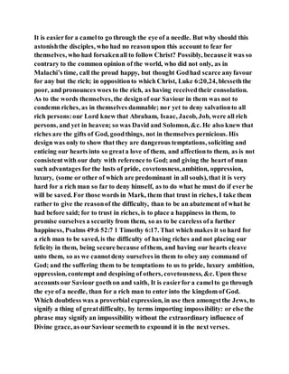 It is easierfor a camelto go through the eye of a needle. But why should this
astonishthe disciples, who had no reasonupon this account to fear for
themselves, who had forsakenall to follow Christ? Possibly, because it was so
contrary to the common opinion of the world, who did not only, as in
Malachi’s time, call the proud happy, but thought Godhad scarce anyfavour
for any but the rich; in oppositionto which Christ, Luke 6:20,24, blesseththe
poor, and pronounces woes to the rich, as having receivedtheir consolation.
As to the words themselves, the designof our Saviour in them was not to
condemn riches, as in themselves damnable; nor yet to deny salvationto all
rich persons:our Lord knew that Abraham, Isaac, Jacob, Job, were all rich
persons, and yet in heaven; so was David and Solomon, &c. He also knew that
riches are the gifts of God, goodthings, not in themselves pernicious. His
design was only to show that they are dangerous temptations, soliciting and
enticing our hearts into so greata love of them, and affectionto them, as is not
consistentwith our duty with reference to God; and giving the heart of man
such advantages for the lusts of pride, covetousness,ambition, oppression,
luxury, (some or other of which are predominant in all souls), that it is very
hard for a rich man so far to deny himself, as to do what he must do if ever he
will be saved. For those words in Mark, them that trust in riches, I take them
rather to give the reasonof the difficulty, than to be an abatement of what he
had before said; for to trust in riches, is to place a happiness in them, to
promise ourselves a security from them, so as to be careless ofa further
happiness, Psalms 49:6 52:7 1 Timothy 6:17. That which makes it so hard for
a rich man to be saved, is the difficulty of having riches and not placing our
felicity in them, being secure because ofthem, and having our hearts cleave
unto them, so as we cannotdeny ourselves in them to obey any command of
God; and the suffering them to be temptations to us to pride, luxury ambition,
oppression, contempt and despising of others, covetousness, &c. Upon these
accounts our Saviour goethon and saith, It is easierfor a camelto go through
the eye of a needle, than for a rich man to enter into the kingdom of God.
Which doubtless was a proverbial expression, in use then amongstthe Jews, to
signify a thing of greatdifficulty, by terms importing impossibility: or else the
phrase may signify an impossibility without the extraordinary influence of
Divine grace, as ourSaviour seemethto expound it in the next verses.
 
