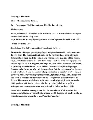 Copyright Statement
These files are public domain.
Text Courtesyof BibleSupport.com. Used by Permission.
Bibliography
Poole, Matthew, "Commentaryon Matthew 19:24". Matthew Poole's English
Annotations on the Holy Bible.
https:https://www.studylight.org/commentaries/mpc/matthew-19.html. 1685.
return to 'Jump List'
Cambridge Greek Testamentfor Schools andColleges
24. κάμηλονδιὰ τρυπήματος ῥαφίδος.An expressionfamiliar to Jews of our
Lord’s time. The exaggerationis quite in the Easternstyle. Some attempts
howeverhave been made to explain away the natural meaning of the words.
κάμιλον, which is said to mean ‘a thick rope,’has been read for κάμηλον. But
the change has no MS. support, and κάμιλος, whichdoes not occurelsewhere,
is probably an invention of the Scholiast. Others have explained τρύπημα
ῥαφίδος to be the name of a gate in Jerusalem. But the existence ofsuch a gate
is not established;and the variety of expressionfor ‘a needle’s eye,’τρύπημα
ῥαφίδος (Matt.), τρυμαλία ῥαφίδος (Mark), τρῆμα βελόνης (Luke), is against
this view. The variation also indicates that the proverb was not current in
Greek. The expressionin Luke is the most classical. ῥαφὶς is rejectedby the
Attic purists: ἡ δὲ ῥαφὶς τί ἐστιν οὐκ ἄν τις γνοίη (Lob. Phryn. p. 90).
τρύπημα was a vernacularword and is found in Aristoph. Pac. 1234.
An easterntravellerhas suggestedthat the associationofideas arose thus:
every camel driver carries with him a large needle to mend his pack-saddle as
occasionrequires, hence the ‘camel’and the ‘needle.’
Copyright Statement
 