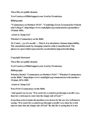 These files are public domain.
Text Courtesyof BibleSupport.com. Used by Permission.
Bibliography
"Commentary on Matthew 19:24". "Cambridge Greek Testamentfor Schools
and Colleges".https:https://www.studylight.org/commentaries/cgt/matthew-
19.html. 1896.
return to 'Jump List'
Whedon's Commentary on the Bible
24. Camel… eye of a needle — That is, it is absolutely a human impossibility.
The emendation made by changing camelto cable is unauthorized. The
phrase is a proverbial expressionfor an absolutely impracticable thing.
Copyright Statement
These files are public domain.
Text Courtesyof BibleSupport.com. Used by Permission.
Bibliography
Whedon, Daniel. "Commentary on Matthew 19:24". "Whedon's Commentary
on the Bible". https:https://www.studylight.org/commentaries/whe/matthew-
19.html. 1874-1909.
return to 'Jump List'
PeterPett's Commentary on the Bible
‘And againI say to you, “It is easierfor a camelto go through a needle’s eye,
than for a rich man to enter into the kingly rule of God.” ’
Jesus then seeks to make the position even clearerby the use of a well known
saying. “It is easierfor a camelto go through a needle’s eye, than for a rich
man to enter into the kingly rule of God.” By this He is saying that it is not
 