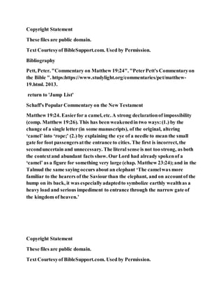 Copyright Statement
These files are public domain.
Text Courtesyof BibleSupport.com. Used by Permission.
Bibliography
Pett, Peter. "Commentary on Matthew 19:24". "PeterPett's Commentaryon
the Bible ". https:https://www.studylight.org/commentaries/pet/matthew-
19.html. 2013.
return to 'Jump List'
Schaff's Popular Commentary on the New Testament
Matthew 19:24. Easierfor a camel, etc. A strong declarationof impossibility
(comp. Matthew 19:26). This has been weakenedin two ways:(1.) by the
change of a single letter (in some manuscripts), of the original, altering
‘camel’ into ‘rope;’ (2.) by explaining the eye of a needle to mean the small
gate for foot passengersatthe entrance to cities. The first is incorrect, the
seconduncertain and unnecessary. The literal sense is not too strong, as both
the contextand abundant facts show. Our Lord had already spokenof a
‘camel’ as a figure for something very large (chap. Matthew 23:24);and in the
Talmud the same saying occurs about an elephant ‘The camelwas more
familiar to the hearers of the Saviour than the elephant, and on accountof the
hump on its back, it was especiallyadaptedto symbolize earthly wealthas a
heavy load and serious impediment to entrance through the narrow gate of
the kingdom of heaven.’
Copyright Statement
These files are public domain.
Text Courtesyof BibleSupport.com. Used by Permission.
 