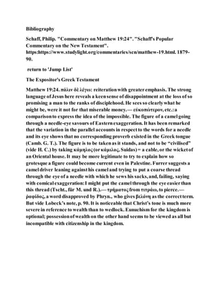 Bibliography
Schaff, Philip. "Commentary on Matthew 19:24". "Schaff's Popular
Commentary on the New Testament".
https:https://www.studylight.org/commentaries/scn/matthew-19.html. 1879-
90.
return to 'Jump List'
The Expositor's Greek Testament
Matthew 19:24. πάλιν δὲ λέγω: reiterationwith greateremphasis. The strong
language ofJesus here reveals a keensense of disappointment at the loss of so
promising a man to the ranks of disciplehood. He sees so clearlywhat he
might be, were it not for that miserable money.— εὐκοπώτερον, etc.:a
comparisonto express the idea of the impossible. The figure of a camelgoing
through a needle-eye savours of Easternexaggeration. It has been remarked
that the variation in the parallel accounts in respectto the words for a needle
and its eye shows that no corresponding proverb existed in the Greek tongue
(Camb. G. T.). The figure is to be takenas it stands, and not to be “civilised”
(vide H. C.) by taking κάμηλος (orκάμιλος, Suidas)= a cable, or the wicketof
an Oriental house. It may be more legitimate to try to explain how so
grotesque a figure could become current even in Palestine. Furrer suggests a
cameldriver leaning againsthis cameland trying to put a coarse thread
through the eye of a needle with which he sews his sacks,and, failing, saying
with comicalexaggeration:I might put the camelthrough the eye easierthan
this thread (Tscht., für M. und R.).— τρήματος from τιτράω, to pierce.—
ῥαφίδος, a word disapproved by Phryn., who gives βελόνη as the correctterm.
But vide Lobeck’s note, p. 90. It is noticeable that Christ’s tone is much more
severe in reference to wealth than to wedlock. Eunuchism for the kingdom is
optional; possessionofwealth on the other hand seems to be viewed as all but
incompatible with citizenship in the kingdom.
 