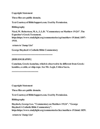 Copyright Statement
These files are public domain.
Text Courtesyof BibleSupport.com. Used by Permission.
Bibliography
Nicol, W. Robertson, M.A., L.L.D. "Commentary on Matthew 19:24". The
Expositor's Greek Testament.
https:https://www.studylight.org/commentaries/egt/matthew-19.html. 1897-
1910.
return to 'Jump List'
George Haydock's Catholic Bible Commentary
===============================
[BIBLIOGRAPHY]
Camelum, Greek:kamelun, which is observedto be different from Greek:
kamilos, a cable, or ship-rope. See Mr. Legh, Critica Sacra.
====================
Copyright Statement
These files are public domain.
Text Courtesyof BibleSupport.com. Used by Permission.
Bibliography
Haydock, George Leo. "Commentaryon Matthew 19:24". "George
Haydock's Catholic Bible Commentary".
https:https://www.studylight.org/commentaries/hcc/matthew-19.html. 1859.
return to 'Jump List'
 