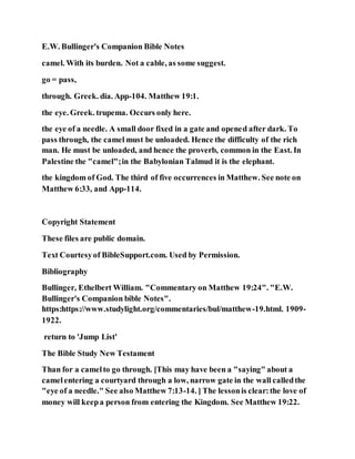 E.W. Bullinger's Companion Bible Notes
camel. With its burden. Not a cable, as some suggest.
go = pass,
through. Greek. dia. App-104. Matthew 19:1.
the eye. Greek. trupema. Occurs only here.
the eye of a needle. A small door fixed in a gate and opened after dark. To
pass through, the camel must be unloaded. Hence the difficulty of the rich
man. He must be unloaded, and hence the proverb, common in the East. In
Palestine the "camel";in the Babylonian Talmud it is the elephant.
the kingdom of God. The third of five occurrences in Matthew. See note on
Matthew 6:33, and App-114.
Copyright Statement
These files are public domain.
Text Courtesyof BibleSupport.com. Used by Permission.
Bibliography
Bullinger, Ethelbert William. "Commentary on Matthew 19:24". "E.W.
Bullinger's Companion bible Notes".
https:https://www.studylight.org/commentaries/bul/matthew-19.html. 1909-
1922.
return to 'Jump List'
The Bible Study New Testament
Than for a camelto go through. [This may have been a "saying" about a
camelentering a courtyard through a low, narrow gate in the wall calledthe
"eye of a needle." See also Matthew 7:13-14. ] The lessonis clear:the love of
money will keepa person from entering the Kingdom. See Matthew 19:22.
 