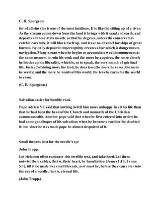 C. H. Spurgeon.
for of all sins this is one of the most insidious. It is like the silting up of a river.
As the stream comes downfrom the land it brings with it sand and earth, and
deposits all these at its mouth, so that by degrees, unless the conservators
catchit carefully, it will block itself up, and leave no channel for ships of great
burden. By daily deposit it imperceptibly creates a bar which is dangerous to
navigation. Many a man when he begins to accumulate wealth commences at
the same moment to ruin his soul; and the more he acquires, the more closely
he blocks up his liberality, which is, so to speak, the very mouth of spiritual
life. Instead of doing more for God, he does less;the more he saves, the more
he wants; and the more he wants of this world, the less he cares forthe world
to come.
(C. H. Spurgeon.)
Salvationeasierfor humble rank
Pope Adrian VI. said that nothing befell him more unhappy in all his life than
that he had been the head of the Church and monarch of the Christian
commonwealth. Another pope said that when he first entered into orders he
had some goodhopes of his salvation; when he became a cardinal he doubted
it; but since he was made pope he almostdespaired of it.
Small threads best for the needle's eye
John Trapp.
Let rich men often ruminate this terrible text, and take heed. Let them
untwist their cables, that is, their heart, by humiliation (James 1:10; James
5:1), till it be made like small threads, as it must be, before they can enter into
the eye of a needle, that is, eternal life.
(John Trapp.)
 