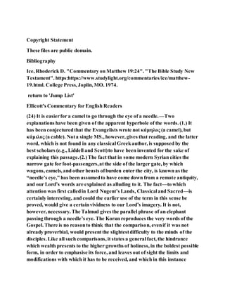 Copyright Statement
These files are public domain.
Bibliography
Ice, Rhoderick D. "Commentary on Matthew 19:24". "The Bible Study New
Testament". https:https://www.studylight.org/commentaries/ice/matthew-
19.html. College Press, Joplin, MO. 1974.
return to 'Jump List'
Ellicott's Commentary for English Readers
(24) It is easierfor a camelto go through the eye of a needle.—Two
explanations have been given of the apparent hyperbole of the words. (1.) It
has been conjecturedthat the Evangelists wrote not κάμηλος (a camel), but
κάμιλος (a cable). Nota single MS., however, gives that reading, and the latter
word, which is not found in any classicalGreekauthor, is supposed by the
best scholars (e.g., Liddell and Scott)to have been invented for the sake of
explaining this passage.(2.)The fact that in some modern Syrian cities the
narrow gate for foot-passengers,atthe side of the larger gate, by which
wagons, camels, and other beasts ofburden enter the city, is known as the
“needle’s eye,” has been assumedto have come down from a remote antiquity,
and our Lord’s words are explained as alluding to it. The fact—to which
attention was first calledin Lord Nugent’s Lands, Classicaland Sacred—is
certainly interesting, and could the earlier use of the term in this sense be
proved, would give a certainvividness to our Lord’s imagery. It is not,
however, necessary. The Talmud gives the parallel phrase of an elephant
passing through a needle’s eye. The Koran reproduces the very words of the
Gospel. There is no reasonto think that the comparison, evenif it was not
already proverbial, would presentthe slightestdifficulty to the minds of the
disciples. Like all such comparisons, it states a generalfact, the hindrance
which wealth presents to the higher growths of holiness, in the boldest possible
form, in order to emphasise its force, and leaves out of sight the limits and
modifications with which it has to be received, and which in this instance
 