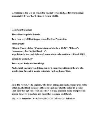 (according to the text on which the English versionis based) were supplied
immediately by our Lord Himself (Mark 10:24).
Copyright Statement
These files are public domain.
Text Courtesyof BibleSupport.com. Used by Permission.
Bibliography
Ellicott, Charles John. "Commentary on Matthew 19:24". "Ellicott's
Commentary for English Readers".
https:https://www.studylight.org/commentaries/ebc/matthew-19.html. 1905.
return to 'Jump List'
Treasuryof Scripture Knowledge
And againI say unto you, It is easierfor a camel to go through the eye of a
needle, than for a rich man to enter into the kingdom of God.
It
So in the Koran, "The impious, who in his arrogance shallaccuseour doctrine
of falsity, shall find the gates ofheaven shut; nor shall he enter till a camel
shall pass through the eye of a needle." It was a common mode of expression
among the Jews to declare any thing that was rare or difficult.
26; 23:24;Jeremiah13:23; Mark 10:24,25;Luke 18:25; John 5:44
 